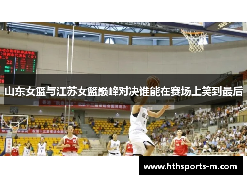 山东女篮与江苏女篮巅峰对决谁能在赛场上笑到最后