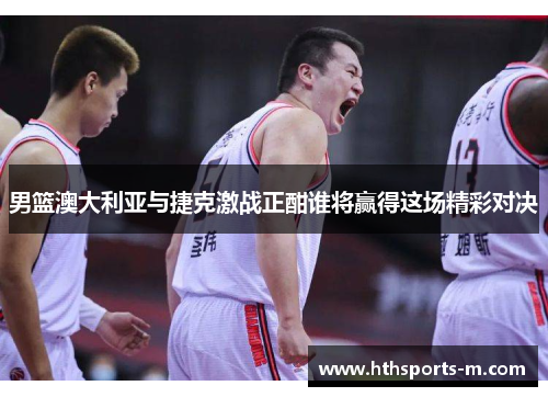 男篮澳大利亚与捷克激战正酣谁将赢得这场精彩对决